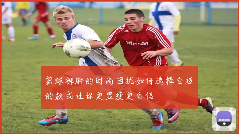 篮球裤胖的时尚困扰如何选择合适的款式让你更显瘦更自信
