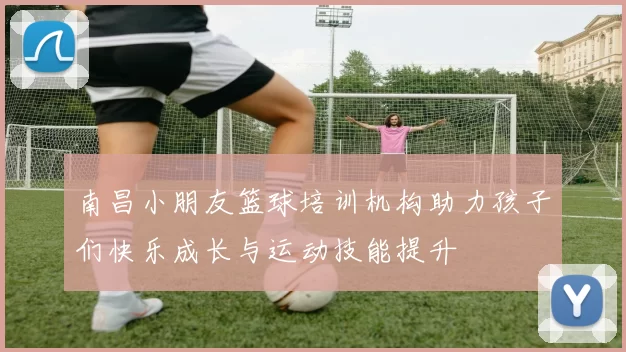 南昌小朋友篮球培训机构助力孩子们快乐成长与运动技能提升