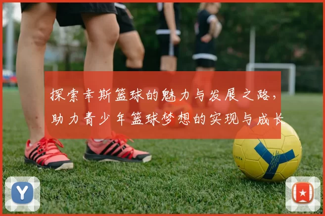 探索幸斯篮球的魅力与发展之路，助力青少年篮球梦想的实现与成长