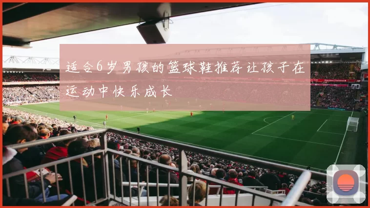 适合6岁男孩的篮球鞋推荐让孩子在运动中快乐成长