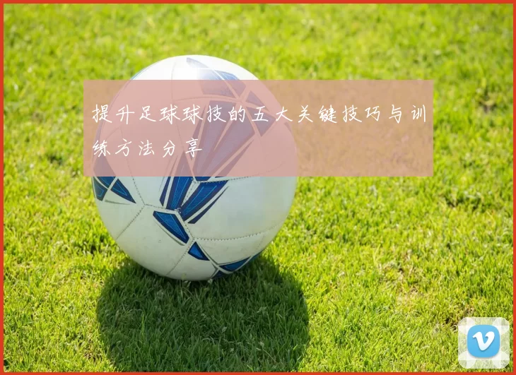 提升足球球技的五大关键技巧与训练方法分享