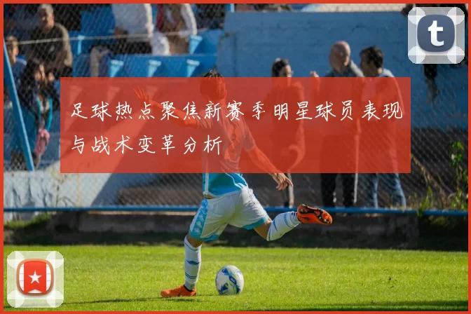 足球热点聚焦新赛季明星球员表现与战术变革分析