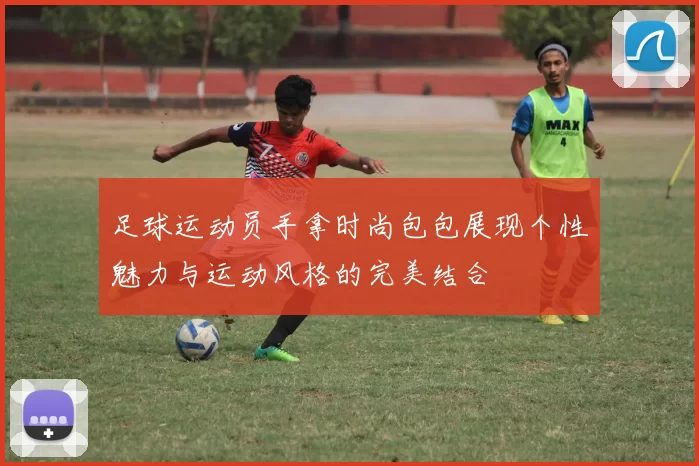 足球运动员手拿时尚包包展现个性魅力与运动风格的完美结合